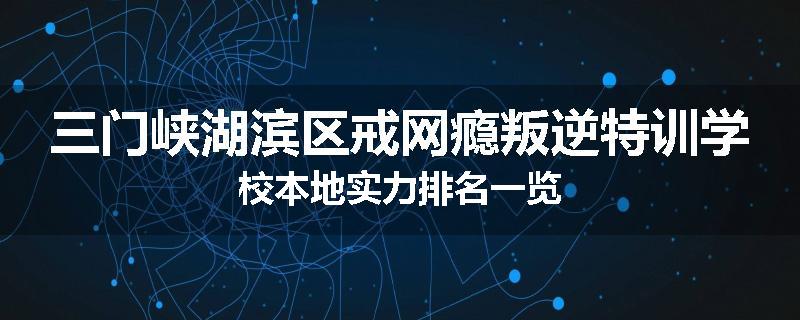 三门峡湖滨区戒网瘾叛逆特训学校本地实力排名一览