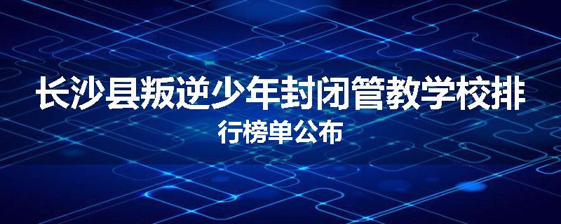 长沙县叛逆少年封闭管教学校排行榜单公布