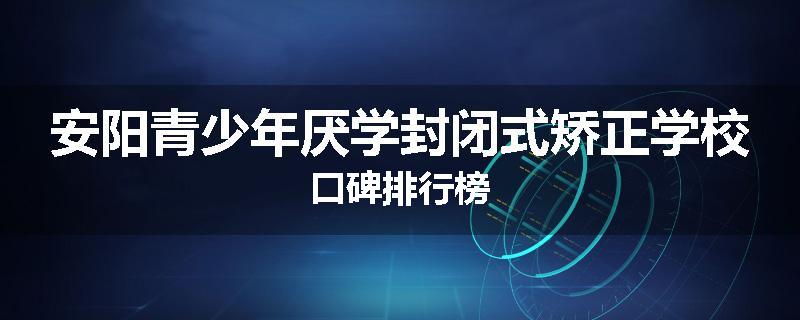 安阳青少年厌学封闭式矫正学校口碑排行榜