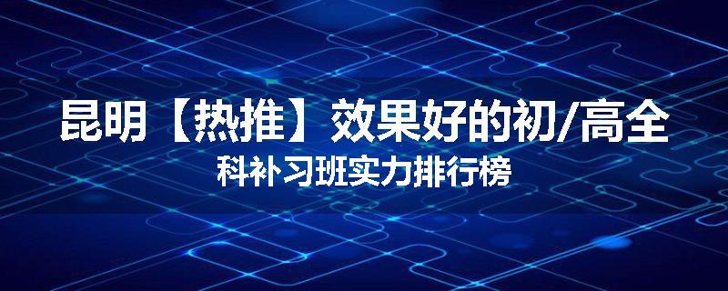 昆明【热推】效果好的初/高全科补习班实力排行榜