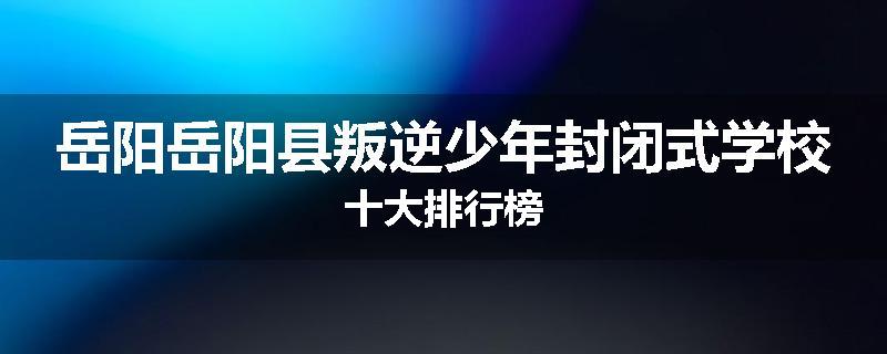 岳阳岳阳县叛逆少年封闭式学校十大排行榜