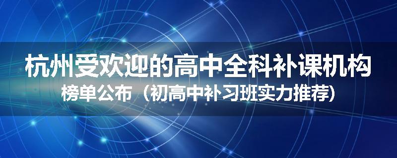 杭州受欢迎的高中全科补课机构榜单公布（初高中补习班实力推荐)