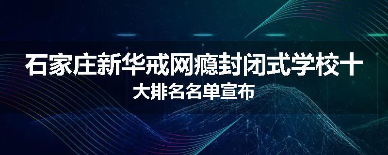 石家庄新华戒网瘾封闭式学校十大排名名单宣布