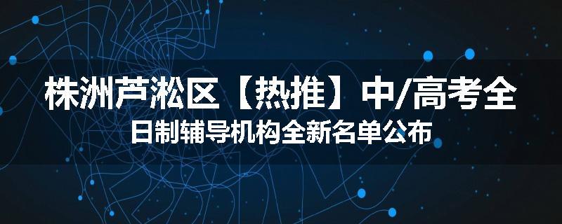 株洲芦淞区【热推】中/高考全日制辅导机构全新名单公布