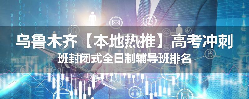 乌鲁木齐【本地热推】高考冲刺班封闭式全日制辅导班排名