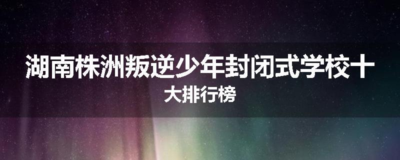 湖南株洲叛逆少年封闭式学校十大排行榜