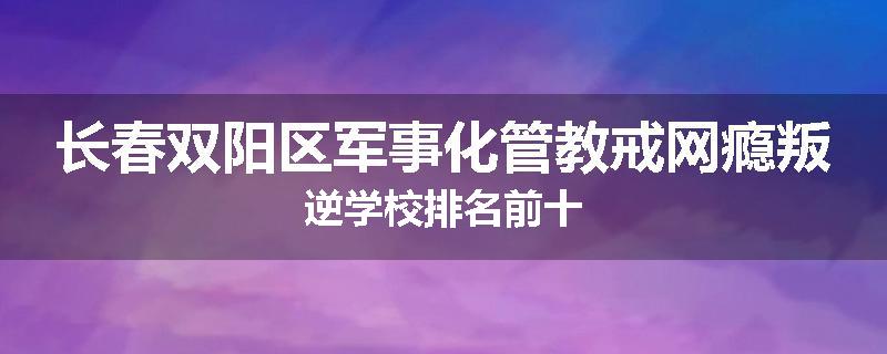 长春双阳区军事化管教戒网瘾叛逆学校排名前十