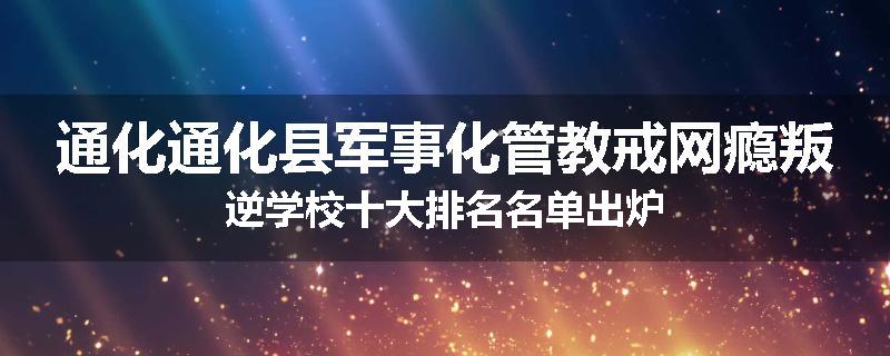 通化通化县军事化管教戒网瘾叛逆学校十大排名名单出炉
