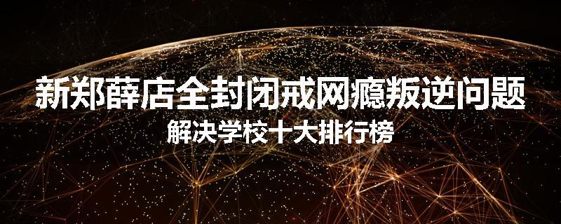 新郑薛店全封闭戒网瘾叛逆问题解决学校十大排行榜