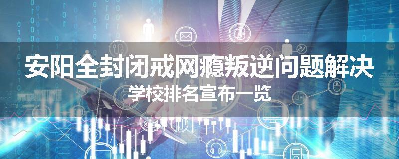 安阳全封闭戒网瘾叛逆问题解决学校排名宣布一览