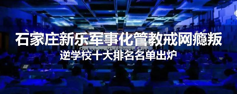 石家庄新乐军事化管教戒网瘾叛逆学校十大排名名单出炉