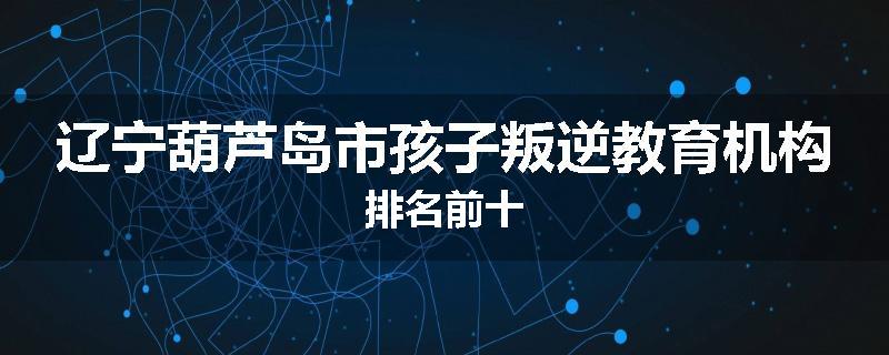 辽宁葫芦岛市孩子叛逆教育机构排名前十