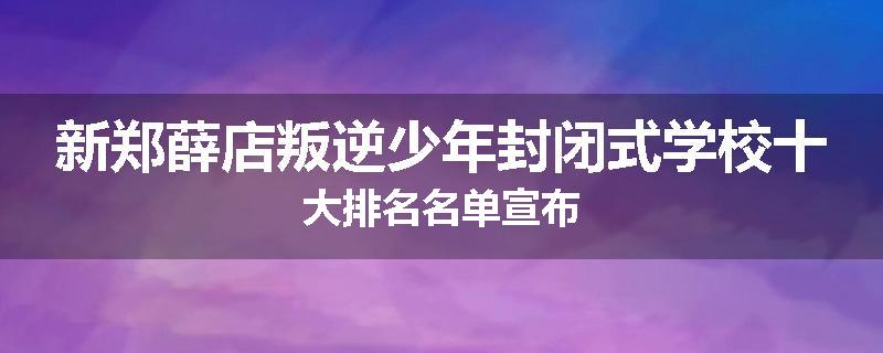 新郑薛店叛逆少年封闭式学校十大排名名单宣布