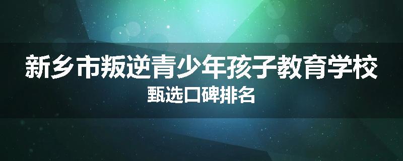 新乡市叛逆青少年孩子教育学校甄选口碑排名