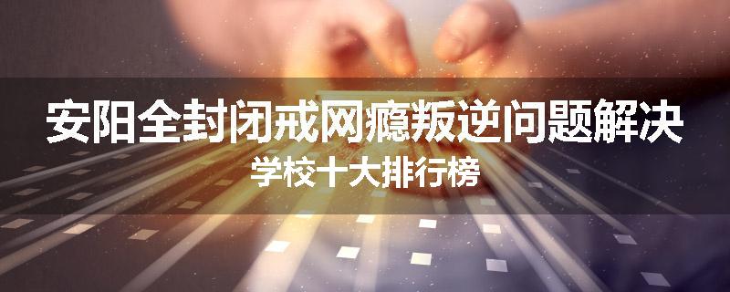 安阳全封闭戒网瘾叛逆问题解决学校十大排行榜