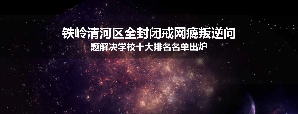 铁岭清河区全封闭戒网瘾叛逆问题解决学校十大排名名单出炉