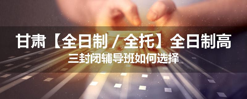 甘肃【全日制／全托】全日制高三封闭辅导班如何选择