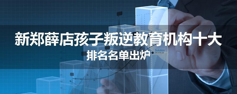 新郑薛店孩子叛逆教育机构十大排名名单出炉