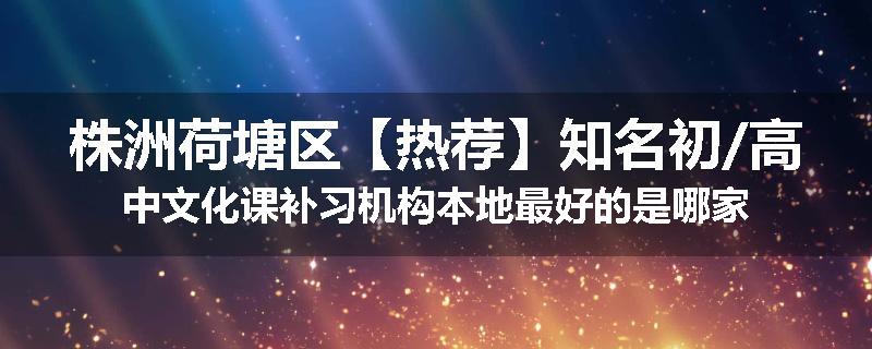 株洲荷塘区【热荐】知名初/高中文化课补习机构本地最好的是哪家
