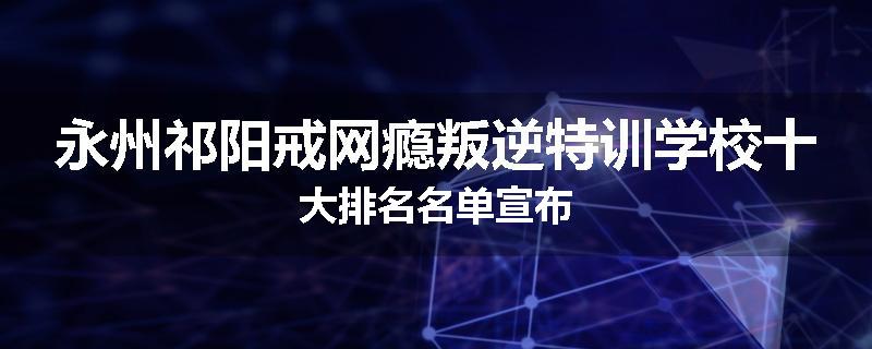 永州祁阳戒网瘾叛逆特训学校十大排名名单宣布