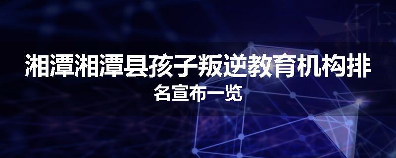 湘潭湘潭县孩子叛逆教育机构排名宣布一览
