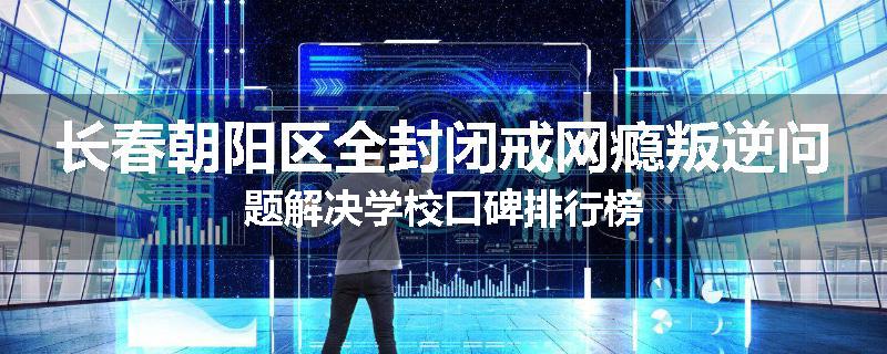 长春朝阳区全封闭戒网瘾叛逆问题解决学校口碑排行榜