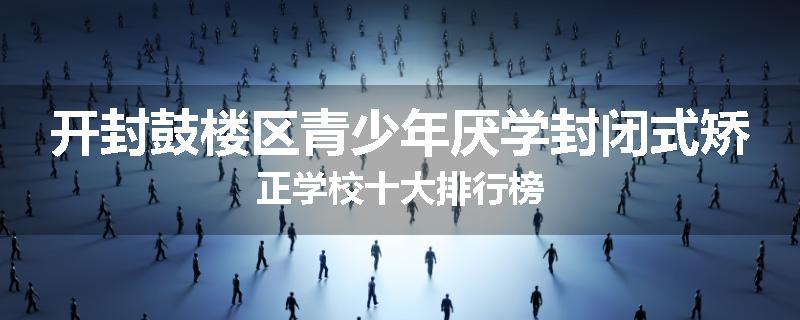 开封鼓楼区青少年厌学封闭式矫正学校十大排行榜