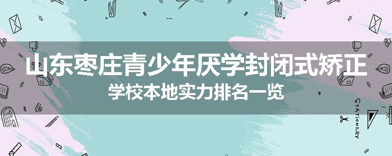 山东枣庄青少年厌学封闭式矫正学校本地实力排名一览