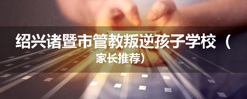 绍兴诸暨市管教叛逆孩子学校（家长推荐）