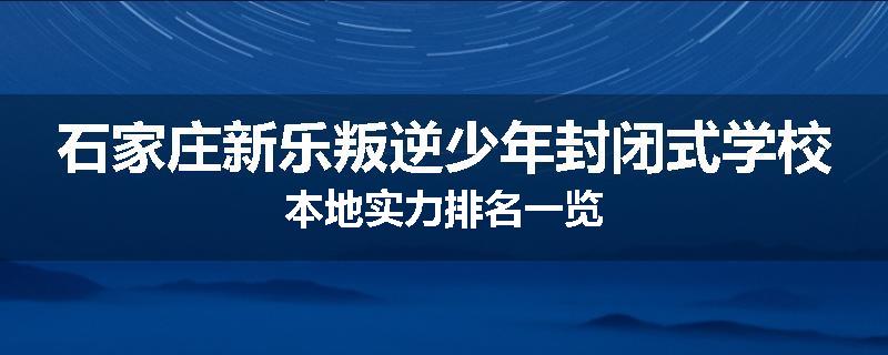 石家庄新乐叛逆少年封闭式学校本地实力排名一览