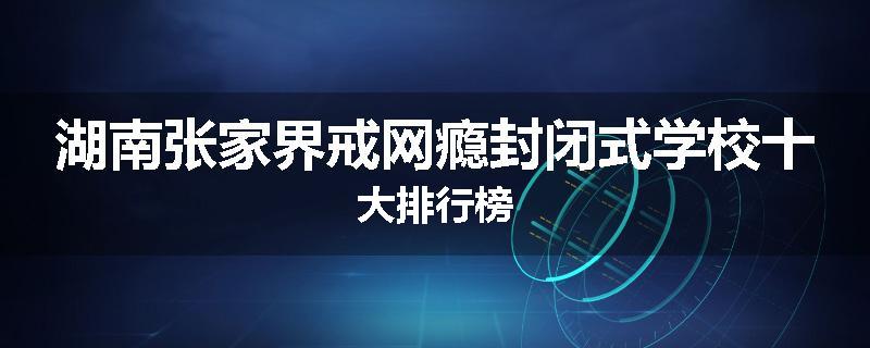 湖南张家界戒网瘾封闭式学校十大排行榜