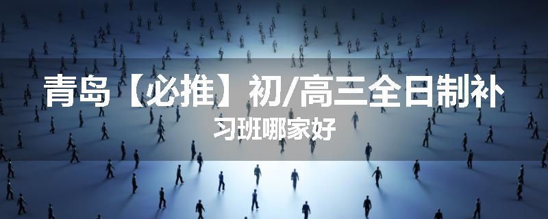 青岛【必推】初/高三全日制补习班哪家好