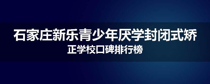 石家庄新乐青少年厌学封闭式矫正学校口碑排行榜
