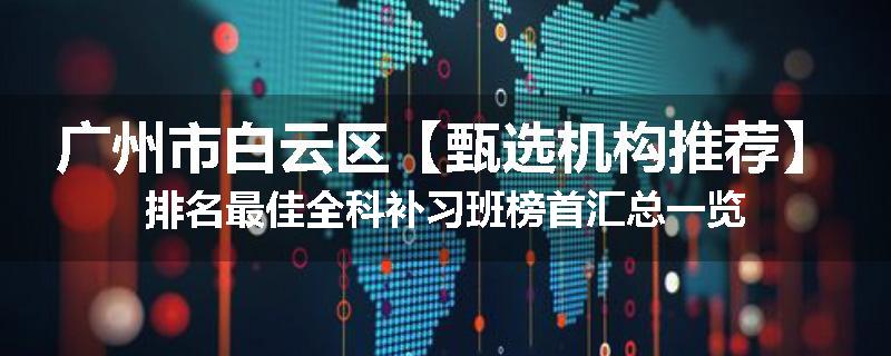 广州市白云区【甄选机构推荐】排名最佳全科补习班榜首汇总一览