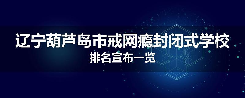 辽宁葫芦岛市戒网瘾封闭式学校排名宣布一览