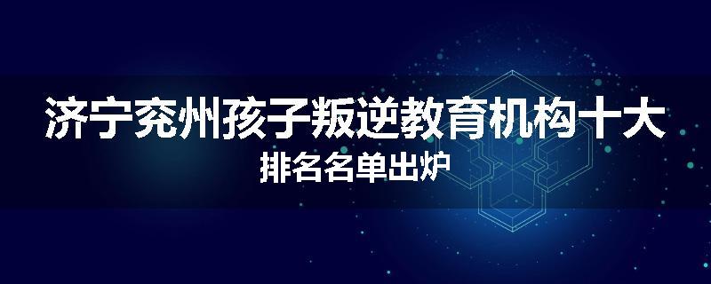 济宁兖州孩子叛逆教育机构十大排名名单出炉