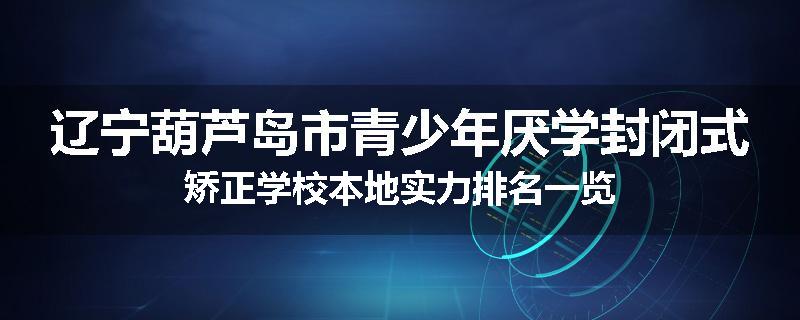 辽宁葫芦岛市青少年厌学封闭式矫正学校本地实力排名一览
