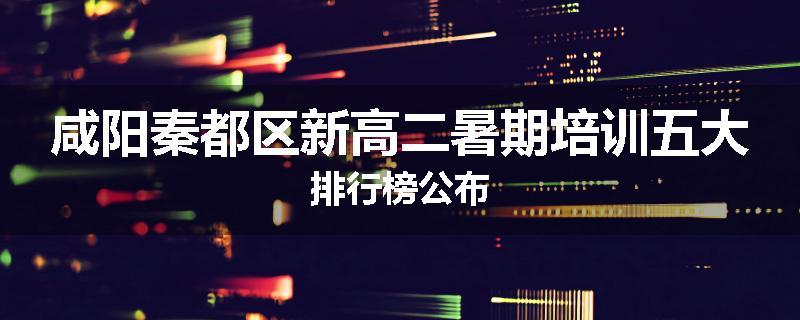 咸阳秦都区新高二暑期培训五大排行榜公布