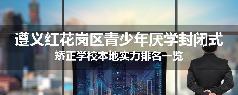 遵义红花岗区青少年厌学封闭式矫正学校本地实力排名一览