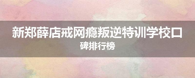 新郑薛店戒网瘾叛逆特训学校口碑排行榜