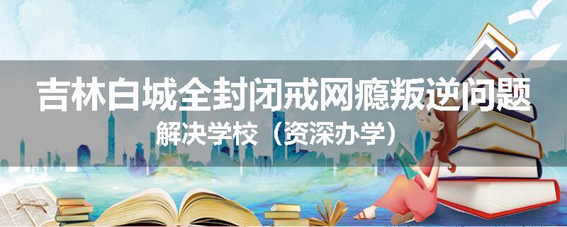 吉林白城全封闭戒网瘾叛逆问题解决学校（资深办学）