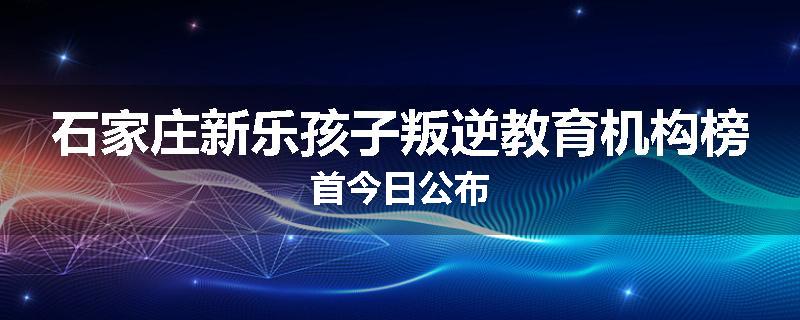 石家庄新乐孩子叛逆教育机构榜首今日公布