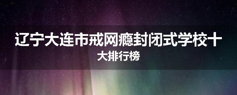 辽宁大连市戒网瘾封闭式学校十大排行榜