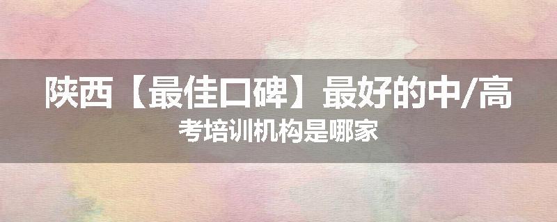 陕西【最佳口碑】最好的中/高考培训机构是哪家