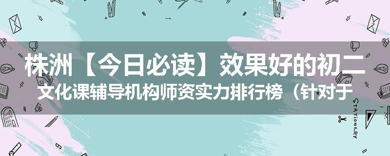 株洲【今日必读】效果好的初二文化课辅导机构师资实力排行榜（针对于初高中补习）