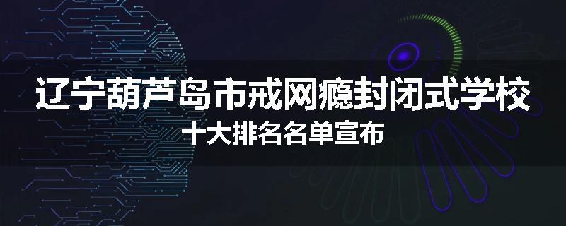 辽宁葫芦岛市戒网瘾封闭式学校十大排名名单宣布
