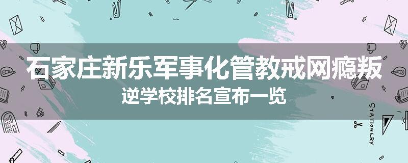 石家庄新乐军事化管教戒网瘾叛逆学校排名宣布一览