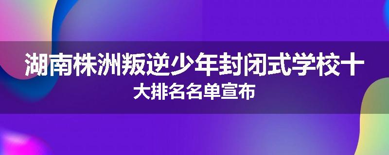 湖南株洲叛逆少年封闭式学校十大排名名单宣布