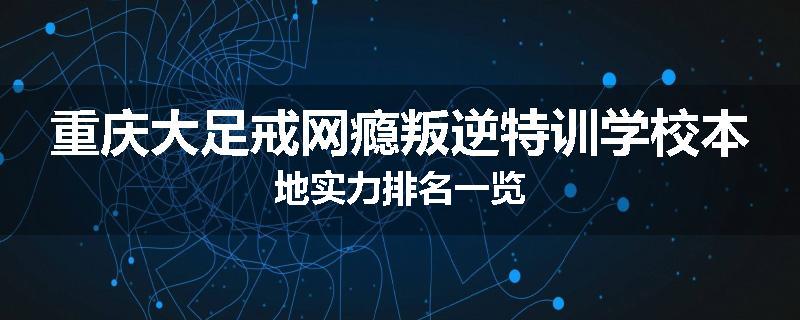 重庆大足戒网瘾叛逆特训学校本地实力排名一览