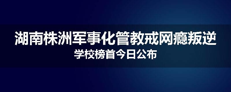 湖南株洲军事化管教戒网瘾叛逆学校榜首今日公布